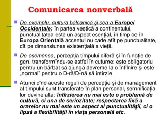 Comunicarea nonverbală
 De exemplu, cultura balcanică şi cea a Europei
Occidentale: în partea vestică a continentului,
punctualitatea este un aspect esenţial, în timp ce în
Europa Orientală accentul nu cade atît pe punctualitate,
cît pe dimensiunea existenţială a vieţii.
 De asemenea, percepţia timpului diferă şi în funcţie de
gen, transformîndu se astfel în cutume: este obligatoriu‑
pentru un bărbat să ajungă devreme la o întîlnire şi este
„normal” pentru o D-ră/D-nă să întîrzie.
 Atunci cînd aceste reguli de percepţie şi de management
al timpului sunt transferate în plan personal, semnificaţia
lor devine alta: întîrzierea nu mai este o problemă de
cultură, ci una de seriozitate; respectarea fixă a
orarelor nu mai este un aspect al punctualităţii, ci o
lipsă a flexibilităţii în viaţa personală etc.
 