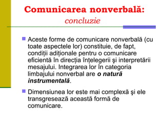 Comunicarea nonverbală:
concluzie
 Aceste forme de comunicare nonverbală (cu
toate aspectele lor) constituie, de fapt,
condiţii adiţionale pentru o comunicare
eficientă în direcţia înţelegerii şi interpretării
mesajului. Integrarea lor în categoria
limbajului nonverbal are o natură
instrumentală.
 Dimensiunea lor este mai complexă şi ele
transgresează această formă de
comunicare.
 