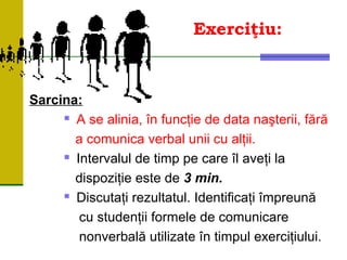 Exerciţiu:
Sarcina:
 A se alinia, în funcţie de data naşterii, fără
a comunica verbal unii cu alţii.
 Intervalul de timp pe care îl aveţi la
dispoziţie este de 3 min.
 Discutaţi rezultatul. Identificaţi împreună
cu studenţii formele de comunicare
nonverbală utilizate în timpul exerciţiului.
 