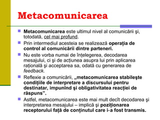 Metacomunicarea
 Metacomunicarea este ultimul nivel al comunicării şi,
totodată, cel mai profund.
 Prin intermediul acesteia se realizează operaţia de
control al comunicării dintre parteneri.
 Nu este vorba numai de înţelegerea, decodarea
mesajului, ci şi de acţiunea asupra lui prin aplicarea
raţională şi acceptarea sa, odată cu generarea de
feedback.
 Reflexie a comunicării, „metacomunicarea stabileşte
condiţiile de interpretare a discursului pentru
destinatar, impunînd şi obligativitatea reacţiei de
răspuns”.
 Astfel, metacomunicarea este mai mult decît decodarea şi
interpretarea mesajului – implică şi poziţionarea
receptorului faţă de conţinutul care i a fost transmis.‑
 