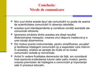 Concluzie:
Nivele de comunicare
 Nici unul dintre aceste tipuri ale comunicării nu poate da seama
de autenticitatea comunicării în absenţa celorlalte;
 acestea sunt interdependente şi constituie condiţii esenţiale ale
comunicări eficiente.
 Ignorarea oricăreia dintre acestea are drept rezultat
distorsionarea mesajului, crearea unui răspuns inadecvat şi a
unei situaţii dizarmonice.
 Din motive practic-instrumentale, pentru simplificarea „ecuaţiei”
şi facilitarea înţelegerii comunicării (şi a aspectelor care intervin
în aceasta), analiza se opreşte de multe ori la nivelul
comunicării verbale şi nonverbale.
 Avînd în vedere finalitatea demersului de faţă, am considerat
însă oportună evidenţierea tuturor celor patru niveluri, pentru
crearea premizelor de înţelegere a comunicării şi importanţei
sale în procesul educativ.
 