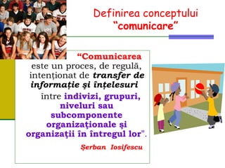 Definirea conceptului
“comunicare”
“Comunicarea
este un proces, de regulă,
intenţionat de transfer de
informaţie şi înţelesuri
între indivizi, grupuri,
niveluri sau
subcomponente
organizaţionale şi
organizaţii în întregul lor”.
Şerban Iosifescu
 