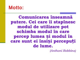 Motto:
Comunicarea înseamnă
putere. Cei care îi stapînesc
modul de utilizare pot
schimba modul în care
percep lumea și modul în
care sunt ei însiși percepuți
de lume.
(Anthoni Robbins)
 
