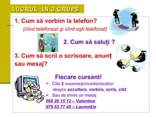 LUCRUL ÎN 3 GRUPELUCRUL ÎN 3 GRUPE
1. Cum să vorbim la telefon?
(cînd telefonezi şi cînd eşti telefonat)
2. Cum să saluţi ?
3. Cum să scrii o scrisoare, anunț
sau mesaj?
Fiecare cursant!
 Cîte 2 maxime/proverbe/zicători
despre ascultare, vorbire, scris, citit.
 Sau de trimis un mesaj
069 20 15 12 – Valentina
079 53 77 45 – Lauren iaț
 