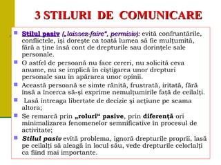 33 STILURISTILURI DEDE COMUNICARECOMUNICARE
 Stilul pasivStilul pasiv („laissez-faire“, permisiv):(„laissez-faire“, permisiv): evită confruntările,
conflictele, îşi doreşte ca toată lumea să fie mulţumită,
fără a ţine însă cont de drepturile sau dorinţele sale
personale.
 O astfel de persoană nu face cereri, nu solicită ceva
anume, nu se implică în cîştigarea unor drepturi
personale sau în apărarea unor opinii.
 Această persoană se simte rănită, frustrată, iritată, fără
însă a încerca să-şi exprime nemulţumirile faţă de ceilalţi.
 Lasă întreaga libertate de decizie şi acţiune pe seama
altora;
 Se remarcă prin „roluri“ pasive, prin diferenţă ori
minimalizarea fenomenelor semnificative în procesul de
activitate;
 Stilul pasiv evită problema, ignoră drepturile proprii, lasă
pe ceilalţi să aleagă în locul său, vede drepturile celorlalţi
ca fiind mai importante.
 