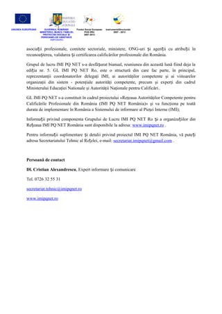UNIUNEA EUROPEANĂ GUVERNUL ROMÂNIEI
MINISTERUL MUNCII, FAMILIEI,
PROTECŢIEI SOCIALE IȘ
PERSOANELOR VĂRSTNICE
AMPOSDRU
Fondul Social European
POS DRU
2007-2013
InstrumenteStructurale
2007 - 2013
asocia ii profesionale, comitete sectoriale, ministere, ONG-uri i agen ii cu atribu ii înț ș ț ț
recunoa terea, validarea i certificarea calificărilor profesionale din România.ș ș
Grupul de lucru IMI PQ NET s-a desfă urat bianual, reuniunea din această lună fiind deja laș
edi ia nr. 5.ț GL IMI PQ NET Ro, este o structură din care fac parte, în principal,
reprezentanţii coordonatorilor delegaţi IMI, ai autorităţilor competente şi ai viitoarelor
organizaţii din sistem - potenţiale autorităţi competente, precum şi experţi din cadrul
Ministerului Educaţiei Nationale şi Autorităţii Naţionale pentru Calificări..
GL IMI PQ NET s-a constituit în cadrul proiectului «Reţeaua Autorităţilor Competente pentru
Calificările Profesionale din România (IMI PQ NET România)» şi va funcţiona pe toată
durata de implementare în România a Sistemului de informare al Pieţei Interne (IMI);
Informa ii privind componenta Grupului de Lucru IMI PQ NET Ro i a organiza iilor dinț ș ț
Re eaua IMI PQ NET România sunt disponibile la adresa:ț www.imipqnet.ro .
Pentru informa ii suplimentare i detalii privind proiectul IMI PQ NET România, vă pute iț ș ț
adresa Secretariatului Tehnic al Re elei, e-mail:ț secretariat.imipqnet@gmail.com .
Persoană de contact
Dl. Cristian Alexandrescu, Expert informare i comunicareș
Tel. 0726 32 55 31
secretariat.tehnic@imipqnet.ro
www.imipqnet.ro
 