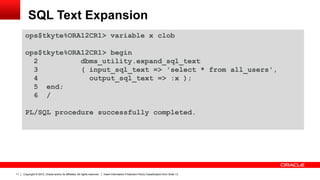 Copyright © 2012, Oracle and/or its affiliates. All rights reserved. Insert Information Protection Policy Classification from Slide 1311
SQL Text Expansion
ops$tkyte%ORA12CR1> variable x clob
ops$tkyte%ORA12CR1> begin
2 dbms_utility.expand_sql_text
3 ( input_sql_text => 'select * from all_users',
4 output_sql_text => :x );
5 end;
6 /
PL/SQL procedure successfully completed.
 