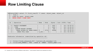 Copyright © 2012, Oracle and/or its affiliates. All rights reserved. Insert Information Protection Policy Classification from Slide 1318
Row Limiting Clause
c##tkyte%CDB1> select /*+ first_rows(5) */ owner, object_name, object_id
2 from t
3 order by owner, object_name
4 FETCH FIRST 5 ROWS ONLY;
…
---------------------------------------------------------------------------------------
| Id | Operation | Name | Rows | Bytes | Cost (%CPU)| Time |
---------------------------------------------------------------------------------------
| 0 | SELECT STATEMENT | | 5 | 1450 | 7 (0)| 00:00:01 |
|* 1 | VIEW | | 5 | 1450 | 7 (0)| 00:00:01 |
|* 2 | WINDOW NOSORT STOPKEY | | 5 | 180 | 7 (0)| 00:00:01 |
| 3 | TABLE ACCESS BY INDEX ROWID| T | 87310 | 3069K| 7 (0)| 00:00:01 |
| 4 | INDEX FULL SCAN | T_IDX | 5 | | 3 (0)| 00:00:01 |
---------------------------------------------------------------------------------------
Predicate Information (identified by operation id):
---------------------------------------------------
1 - filter("from$_subquery$_003"."rowlimit_$$_rownumber"<=5)
2 - filter(ROW_NUMBER() OVER ( ORDER BY "OWNER","OBJECT_NAME")<=5)
 