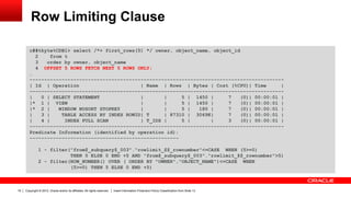 Copyright © 2012, Oracle and/or its affiliates. All rights reserved. Insert Information Protection Policy Classification from Slide 1319
Row Limiting Clause
c##tkyte%CDB1> select /*+ first_rows(5) */ owner, object_name, object_id
2 from t
3 order by owner, object_name
4 OFFSET 5 ROWS FETCH NEXT 5 ROWS ONLY;
…
---------------------------------------------------------------------------------------
| Id | Operation | Name | Rows | Bytes | Cost (%CPU)| Time |
---------------------------------------------------------------------------------------
| 0 | SELECT STATEMENT | | 5 | 1450 | 7 (0)| 00:00:01 |
|* 1 | VIEW | | 5 | 1450 | 7 (0)| 00:00:01 |
|* 2 | WINDOW NOSORT STOPKEY | | 5 | 180 | 7 (0)| 00:00:01 |
| 3 | TABLE ACCESS BY INDEX ROWID| T | 87310 | 3069K| 7 (0)| 00:00:01 |
| 4 | INDEX FULL SCAN | T_IDX | 5 | | 3 (0)| 00:00:01 |
---------------------------------------------------------------------------------------
Predicate Information (identified by operation id):
---------------------------------------------------
1 - filter("from$_subquery$_003"."rowlimit_$$_rownumber"<=CASE WHEN (5>=0)
THEN 5 ELSE 0 END +5 AND "from$_subquery$_003"."rowlimit_$$_rownumber">5)
2 - filter(ROW_NUMBER() OVER ( ORDER BY "OWNER","OBJECT_NAME")<=CASE WHEN
(5>=0) THEN 5 ELSE 0 END +5)
 