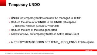 Copyright © 2012, Oracle and/or its affiliates. All rights reserved. Insert Information Protection Policy Classification from Slide 1322
Temporary UNDO
 UNDO for temporary tables can now be managed in TEMP
 Reduce the amount of UNDO in the UNDO tablespace
– Better for retention periods for “real” data
 Reduce the size of the redo generated
 Allows for DML on temporary tables in Active Data Guard
 ALTER SYSTEM/SESSION SET TEMP_UNDO_ENABLED=true|false
 