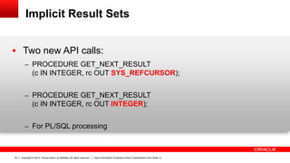 Copyright © 2012, Oracle and/or its affiliates. All rights reserved. Insert Information Protection Policy Classification from Slide 1332
Implicit Result Sets
 Two new API calls:
– PROCEDURE GET_NEXT_RESULT
(c IN INTEGER, rc OUT SYS_REFCURSOR);
– PROCEDURE GET_NEXT_RESULT
(c IN INTEGER, rc OUT INTEGER);
– For PL/SQL processing
 