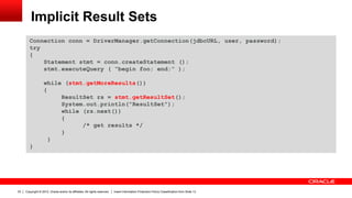 Copyright © 2012, Oracle and/or its affiliates. All rights reserved. Insert Information Protection Policy Classification from Slide 1333
Implicit Result Sets
Connection conn = DriverManager.getConnection(jdbcURL, user, password);
try
{
Statement stmt = conn.createStatement ();
stmt.executeQuery ( “begin foo; end;” );
while (stmt.getMoreResults())
{
ResultSet rs = stmt.getResultSet();
System.out.println("ResultSet");
while (rs.next())
{
/* get results */
}
}
}
 