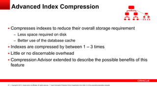 Copyright © 2013, Oracle and/or its affiliates. All rights reserved. Insert Information Protection Policy Classification from Slide 12 of the corporate presentation template47
Advanced Index Compression
 Compresses indexes to reduce their overall storage requirement
– Less space required on disk
– Better use of the database cache
 Indexes are compressed by between 1 – 3 times
 Little or no discernable overhead
 Compression Advisor extended to describe the possible benefits of this
feature
 
