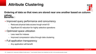 Copyright © 2013, Oracle and/or its affiliates. All rights reserved. Insert Information Protection Policy Classification from Slide 12 of the corporate presentation template48
Attribute Clustering
Ordering of data so that rows are stored near one another based on column
values
 Improved query performance and concurrency
– Reduced physical data access trough smart IO
– Significant IO reduction for highly selective operations
 Optimized space utilization
– Less need for indexes
– Improved compression ratios through data clustering
 Full application transparency
– Any application will benefit
Benefits :
 
