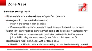 Copyright © 2013, Oracle and/or its affiliates. All rights reserved. Insert Information Protection Policy Classification from Slide 12 of the corporate presentation template49
Zone Maps
Persisted storage index
 Stores minimum and maximum of specified columns
 Analogous to a coarse index structure
– Much more compact than an index
– Zone maps filter out what you don’t need, indexes find what you do need
 Significant performance benefits with complete application transparency
– IO reduction for table scans with predicates on the table itself or even a
joined table using join zone maps (a.k.a. “hierarchical zone map”)
 Benefits are most significant with ordered data
– Used in combination with attribute clustering or data that is naturally ordered
X
 