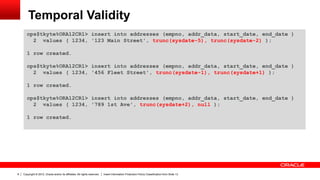 Copyright © 2012, Oracle and/or its affiliates. All rights reserved. Insert Information Protection Policy Classification from Slide 138
Temporal Validity
ops$tkyte%ORA12CR1> insert into addresses (empno, addr_data, start_date, end_date )
2 values ( 1234, '123 Main Street', trunc(sysdate-5), trunc(sysdate-2) );
1 row created.
ops$tkyte%ORA12CR1> insert into addresses (empno, addr_data, start_date, end_date )
2 values ( 1234, '456 Fleet Street', trunc(sysdate-1), trunc(sysdate+1) );
1 row created.
ops$tkyte%ORA12CR1> insert into addresses (empno, addr_data, start_date, end_date )
2 values ( 1234, '789 1st Ave', trunc(sysdate+2), null );
1 row created.
 