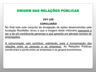 ORIGEM DAS RELAÇÕES PÚBLICAS
IVY LEE
CONCLUSÃO
No final todo este conjunto de divulgação de ações desenvolvidas pela
fundação Rockfeller, levou a que a imagem deste milionário passasse a
ser a de um contribuinte generoso e que garantia um elevado número de
empregados.
A comunicação veio contribuir, sobretudo, para a humanização das
relações entre as pessoas e as empresas. As Relações Públicas
construíram a ponte entre as empresas e os grupos económicos.
 