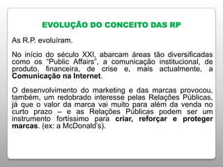 EVOLUÇÃO DO CONCEITO DAS RP
As R.P. evoluíram.
No início do século XXI, abarcam áreas tão diversificadas
como os “Public Affairs”, a comunicação institucional, de
produto, financeira, de crise e, mais actualmente, a
Comunicação na Internet.
O desenvolvimento do marketing e das marcas provocou,
também, um redobrado interesse pelas Relações Públicas,
já que o valor da marca vai muito para além da venda no
curto prazo – e as Relações Públicas podem ser um
instrumento fortíssimo para criar, reforçar e proteger
marcas. (ex: a McDonald’s).
 