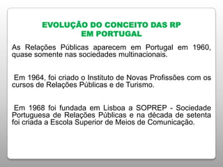 EVOLUÇÃO DO CONCEITO DAS RP
EM PORTUGAL
As Relações Públicas aparecem em Portugal em 1960,
quase somente nas sociedades multinacionais.
Em 1964, foi criado o Instituto de Novas Profissões com os
cursos de Relações Públicas e de Turismo.
Em 1968 foi fundada em Lisboa a SOPREP - Sociedade
Portuguesa de Relações Públicas e na década de setenta
foi criada a Escola Superior de Meios de Comunicação.
 