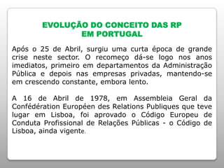 EVOLUÇÃO DO CONCEITO DAS RP
EM PORTUGAL
Após o 25 de Abril, surgiu uma curta época de grande
crise neste sector. O recomeço dá-se logo nos anos
imediatos, primeiro em departamentos da Administração
Pública e depois nas empresas privadas, mantendo-se
em crescendo constante, embora lento.
A 16 de Abril de 1978, em Assembleia Geral da
Confédération Européen des Relations Publiques que teve
lugar em Lisboa, foi aprovado o Código Europeu de
Conduta Profissional de Relações Públicas - o Código de
Lisboa, ainda vigente.
 