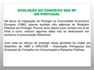 EVOLUÇÃO DO CONCEITO DAS RP
EM PORTUGAL
Na altura da integração de Portugal na Comunidade Económica
Europeia (1986), apenas existiam três agências de Relações
Públicas em Portugal. Poucos anos depois esse número era já de
trinta e cinco, embora algumas delas não se dedicassem em
exclusivo à comunicação Relacional.
Com vista ao reforço do prestígio desta atividade foi criada em
Setembro de 1989 a APECOM - Associação Portuguesa das
Empresas de Conselho em Comunicação e Relações Públicas.
 
