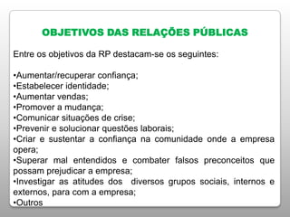 OBJETIVOS DAS RELAÇÕES PÚBLICAS
Entre os objetivos da RP destacam-se os seguintes:
•Aumentar/recuperar confiança;
•Estabelecer identidade;
•Aumentar vendas;
•Promover a mudança;
•Comunicar situações de crise;
•Prevenir e solucionar questões laborais;
•Criar e sustentar a confiança na comunidade onde a empresa
opera;
•Superar mal entendidos e combater falsos preconceitos que
possam prejudicar a empresa;
•Investigar as atitudes dos diversos grupos sociais, internos e
externos, para com a empresa;
•Outros
 