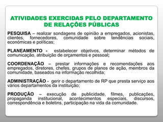 ATIVIDADES EXERCIDAS PELO DEPARTAMENTO
DE RELAÇÕES PÚBLICAS
PESQUISA – realizar sondagens de opinião a empregados, acionistas,
clientes, fornecedores, comunidade sobre tendências sociais,
económicas e políticas;
PLANEAMENTO - estabelecer objetivos, determinar métodos de
comunicação, atribuição de orçamentos e pessoal;
COORDENAÇÃO – prestar informações e recomendações aos
empregados, diretores, chefes, grupos de planos de ação, membros da
comunidade, baseados na informação recolhida;
ADMINISTRAÇÃO - gerir o departamento de RP que presta serviço aos
vários departamentos da instituição;
PRODUÇÃO – execução de publicidade, filmes, publicações,
propaganda institucional, acontecimentos especiais, discursos,
correspondência e boletins, participação na vida da comunidade.
 