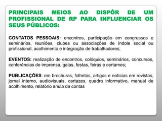 PRINCIPAIS MEIOS AO DISPÔR DE UM
PROFISSIONAL DE RP PARA INFLUENCIAR OS
SEUS PÚBLICOS:
CONTATOS PESSOAIS: encontros, participação em congressos e
seminários, reuniões, clubes ou associações de índole social ou
profissional, acolhimento e integração de trabalhadores;
EVENTOS: realização de encontros, colóquios, seminários, concursos,
conferências de imprensa, galas, festas, feiras e certames;
PUBLICAÇÕES: em brochuras, folhetos, artigos e notícias em revistas,
jornal interno, audiovisuais, cartazes, quadro informativo, manual de
acolhimento, relatório anula de contas
 