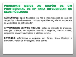 PRINCIPAIS MEIOS AO DISPÔR DE UM
PROFISSIONAL DE RP PARA INFLUENCIAR OS
SEUS PÚBLICOS:
PATROCÍNIOS: apoio financeiro ou não a manifestações de carácter
desportivo, cultural ou outras com contrapartidas negociadas em termos
de visibilidade do patrocinador;
ATIVIDADES DE SERVIÇO PÚBLICO: ações de proteção do ambiente,
ecologia, proteção de espécies animais e vegetais, causas sociais,
programas educativos dirigidos a públicos juvenis;
DIVERSOS: referências à empresa em filmes, livros técnicos e
científicos, visitas às instalações, entre outros.
 