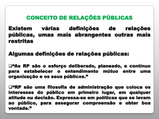CONCEITO DE RELAÇÕES PÚBLICAS
Existem várias definições de relações
públicas, umas mais abrangentes outras mais
restritas
Algumas definições de relações públicas:
“As RP são o esforço deliberado, planeado, e contínuo
para estabelecer o entendimento mútuo entre uma
organização e os seus públicos.”
“RP são uma filosofia de administração que coloca os
interesses do público em primeiro lugar, em qualquer
atitude ou decisão. Expressa-se em políticas que se levam
ao público, para assegurar compreensão e obter boa
vontade.”
 