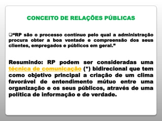 CONCEITO DE RELAÇÕES PÚBLICAS
“RP são o processo contínuo pelo qual a administração
procura obter a boa vontade e compreensão dos seus
clientes, empregados e públicos em geral.”
Resumindo: RP podem ser consideradas uma
técnica de comunicação (*) bidirecional que tem
como objetivo principal a criação de um clima
favorável de entendimento mútuo entre uma
organização e os seus públicos, através de uma
política de informação e de verdade.
 