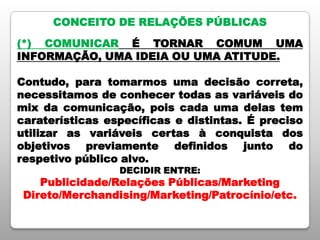 CONCEITO DE RELAÇÕES PÚBLICAS
(*) COMUNICAR É TORNAR COMUM UMA
INFORMAÇÃO, UMA IDEIA OU UMA ATITUDE.
Contudo, para tomarmos uma decisão correta,
necessitamos de conhecer todas as variáveis do
mix da comunicação, pois cada uma delas tem
caraterísticas específicas e distintas. É preciso
utilizar as variáveis certas à conquista dos
objetivos previamente definidos junto do
respetivo público alvo.
DECIDIR ENTRE:
Publicidade/Relações Públicas/Marketing
Direto/Merchandising/Marketing/Patrocínio/etc.
 