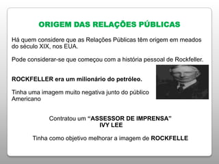ORIGEM DAS RELAÇÕES PÚBLICAS
Há quem considere que as Relações Públicas têm origem em meados
do século XIX, nos EUA.
Pode considerar-se que começou com a história pessoal de Rockfeller.
ROCKFELLER era um milionário do petróleo.
Tinha uma imagem muito negativa junto do público
Americano
Contratou um “ASSESSOR DE IMPRENSA”
IVY LEE
Tinha como objetivo melhorar a imagem de ROCKFELLE
 