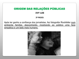 ORIGEM DAS RELAÇÕES PÚBLICAS
IVY LEE
2º PASSO:
Após ter ganho a confiança dos jornalistas, fez fotografar Rockfeller num
ambiente familiar, descontraído, mostrando ao público uma face
simpática e um lado mais humano.
 