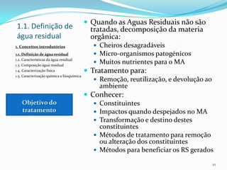  Quando as Aguas Residuais não são
tratadas, decomposição da materia
orgânica:
 Cheiros desagradáveis
 Micro-organismos patogénicos
 Muitos nutrientes para o MA
 Tratamento para:
 Remoção, reutilização, e devolução ao
ambiente
 Conhecer:
 Constituintes
 Impactos quando despejados no MA
 Transformação e destino destes
constituintes
 Métodos de tratamento para remoção
ou alteração dos constituintes
 Métodos para beneficiar os RS gerados
10
1.1. Definição de
água residual
1. Conceitos introdutórios
1.1. Definição de água residual
1.2. Características da água residual
1.3. Composição água residual
1.4. Caracterização física
1.5. Caracterização química e bioquímica
Objetivo do
tratamento
 