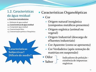 1.2. Características
da água residual
 Caracteristicas Organolépticas
 Cor
 Origem natural inorgânica
(compostos metálicos presentes)
 Origem orgânica (animal ou
vegetal)
 Origem Industrial (descarga de
efluentes industriais)
 Cor Aparente (como se apresenta)
 Cor Verdadeira (após remoção de
matérias em suspensão)
 Odor
 Sabor
12
Indicadores de poluição -
existência de impurezas
orgânicas
Caracteristicas
Subjectivas!!
Dificeis de medir!!
1. Conceitos introdutórios
1.1. Definição de água residual
1.2. Características da água residual
1.3. Composição água residual
1.4. Caracterização física
1.5. Caracterização química e bioquímica
 