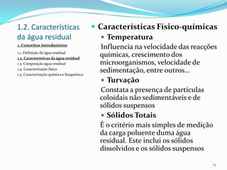 1.2. Características
da água residual
 Características Físico-químicas
 Temperatura
Influencia na velocidade das reacções
químicas, crescimento dos
microorganismos, velocidade de
sedimentação, entre outros…
 Turvação
Constata a presença de partículas
coloidais não sedimentáveis e de
sólidos suspensos
 Sólidos Totais
É o critério mais simples de medição
da carga poluente duma água
residual. Este inclui os sólidos
dissolvidos e os sólidos suspensos
13
1. Conceitos introdutórios
1.1. Definição de água residual
1.2. Características da água residual
1.3. Composição água residual
1.4. Caracterização física
1.5. Caracterização química e bioquímica
 
