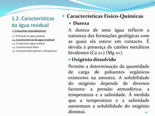1.2. Características
da água residual
 Características Físico-Químicas
 Dureza
A dureza de uma água reflecte a
natureza das formações geológicas com
as quais ela esteve em contacto. É
devida à presença de catiões metálicos
bivalentes (Ca 2+) (Mg 2+).
 Oxigénio dissolvido
Permite a determinação da quantidade
de carga de poluentes orgânicos
existentes na amostra. A solubilidade
do oxigénio depende de diversos
factores: a pressão atmosférica, a
temperatura e a salinidade. À medida
que a temperatura e a salinidade
aumentam a solubilidade do oxigénio
diminui. 16
1. Conceitos introdutórios
1.1. Definição de água residual
1.2. Características da água residual
1.3. Composição água residual
1.4. Caracterização física
1.5. Caracterização química e bioquímica
 