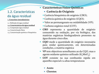 1.2. Características
da água residual
 Características Físico-Químicas
 Carência de Oxigénio
 Carência bioquímica de oxigénio (CBO);
 Carência química de oxigénio (CQO);
 Valor ao permanganato ou oxidabilidade (VP);
 Carbono orgânico total (COT).
 CBO representa a quantidade de oxigénio
consumido na oxidação, por via biológica, das
matérias orgânicas biodegradáveis presentes na
água durante cinco dias.
 CQO mede a quantidade de oxigénio necessária
para oxidar quimicamente, em determinadas
condições, a matéria orgânica
 VP tem objectivos semelhantes ao da CQO, mas o
agente oxidante químico utilizado (K2MnO4)
 COT consiste na sua combustão rápida em
aparelho especial e a altas temperaturas
 Azoto
 Cloretos 17
1. Conceitos introdutórios
1.1. Definição de água residual
1.2. Características da água residual
1.3. Composição água residual
1.4. Caracterização física
1.5. Caracterização química e bioquímica
 