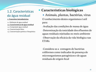 1.2. Características
da água residual
 Características biológicas
 Animais, plantas, bactérias, vírus
O conhecimento destes organismos é util
para:
-Avaliação das condições de massa de água
-Determinação da toxicidade dos efluentes de
aguas residuais rejeitadas no meio ambiente
-Observação da eficácia da vida biológica nas
ETARs
-Considera-se a contagem de bactérias
coliformes como indicador da presença de
microorganismos patogénicos e de aguas
residuais de origem fecal
18
1. Conceitos introdutórios
1.1. Definição de água residual
1.2. Características da água residual
1.3. Composição água residual
1.4. Caracterização física
1.5. Caracterização química e bioquímica
 