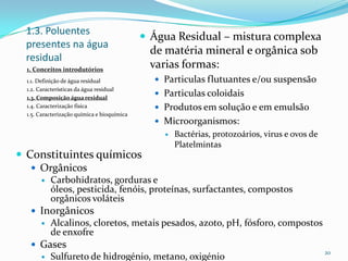 1.3. Poluentes
presentes na água
residual
 Água Residual – mistura complexa
de matéria mineral e orgânica sob
varias formas:
 Particulas flutuantes e/ou suspensão
 Particulas coloidais
 Produtos em solução e em emulsão
 Microorganismos:
 Bactérias, protozoários, virus e ovos de
Platelmintas
20
1. Conceitos introdutórios
1.1. Definição de água residual
1.2. Características da água residual
1.3. Composição água residual
1.4. Caracterização física
1.5. Caracterização química e bioquímica
 Constituintes químicos
 Orgânicos
 Carbohidratos, gorduras e
óleos, pesticida, fenóis, proteínas, surfactantes, compostos
orgânicos voláteis
 Inorgânicos
 Alcalinos, cloretos, metais pesados, azoto, pH, fósforo, compostos
de enxofre
 Gases
 Sulfureto de hidrogénio, metano, oxigénio
 