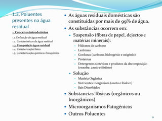1.3. Poluentes
presentes na água
residual
 As águas residuais domésticas são
constituídas por mais de 99% de água.
 As substâncias ocorrem em:
 Suspensão (fibras de papel, dejectos e
matérias minerais):
 Hidratos de carbono
 Lenhinas
 Gorduras (carbono, hidrogénio e oxigénio)
 Proteinas
 Detergentes sintéticos e produtos da decomposição
(enxofre, azoto e fósforo)
 Solução
 Matéria Orgânica
 Nutrientes Inorganicos (azoto e fósforo)
 Sais Dissolvidos
 Substancias Tóxicas (orgânicos ou
Inorgânicos)
 Microorganismos Patogénicos
 Outros Poluentes
21
1. Conceitos introdutórios
1.1. Definição de água residual
1.2. Características da água residual
1.3. Composição água residual
1.4. Caracterização física
1.5. Caracterização química e bioquímica
 