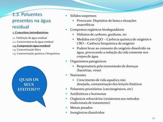 1.3. Poluentes
presentes na água
residual
 Sólidos suspensos
 Provocam: Depósitos de lama e situações
anaeróbicas
 Compostos orgânicos biodegradáveis
 Hidratos de carbono, gorduras, etc
 Medidos em CQO – Carência química de oxigénio e
CBO – Carência bioquímica de oxigénio
 Podem levar ao consumo do oxigénio dissolvido na
água, provocando a redução da vida existente nos
corpos de água
 Organismos patogénicos
 Responsáveis pela transmissão de doenças
(bactérias, virus)
 Nutrientes
 Crescimento de vida aquática não
desejada, contaminação dos lençóis freáticos
 Poluentes prioritários (carcinogénicos, etc)
 Antibióticos e hormonas
 Orgânicos refractários (resistentes aos métodos
tradicionais de tratamento)
 Metais pesados
 Inorgânicos dissolvidos
22
1. Conceitos introdutórios
1.1. Definição de água residual
1.2. Características da água residual
1.3. Composição água residual
1.4. Caracterização física
1.5. Caracterização química e bioquímica
QUAIS OS
SEUS
EFEITOS???
 