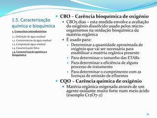 1.5. Caracterização
química e bioquímica
1. Conceitos introdutórios
1.1. Definição de água residual
1.2. Características da água residual
1.3. Composição água residual
1.4. Caracterização física
1.5. Caracterização química e
bioquímica
 CBO – Carência bioquímica de oxigénio
 CBO5 dias – esta medida envolve a avaliação
do oxigénio dissolvido usado pelos micro-
organismos na oxidação bioquímica da
matéria orgânica
 É usado para:
 Determinar a quantidade aproximada de
oxigénio que vai ser necessária para
estabilizar a matéria orgânica presente
 Para determinar o tamanho das ETARs
 Para determinar a eficiência de alguns
processo de tratamento
 Para determinar o cumprimento com as
licenças de emissão de efluentes
 CQO – Carência química de oxigénio
 Matéria orgânica oxigenada através de um
agente oxidante muito forte num meio ácido
(exemplo Cr2O7-2)
26
 