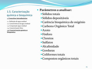 1.5. Caracterização
química e bioquímica
1. Conceitos introdutórios
1.1. Definição de água residual
1.2. Características da água residual
1.3. Composição água residual
1.4. Caracterização física
1.5. Caracterização química e
bioquímica
 Parâmetros a analisar:
Sólidos totais
Sólidos depositáveis
Carência bioquímica de oxigénio
Carbono Orgânico Total
Azoto
Fósforo
Cloretos
Sulfatos
Alcalinidade
Gorduras
Coliformes totais
Compostos orgânicos totais
29
 