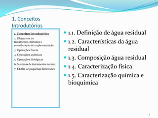 1. Conceitos
Introdutórios
1. Conceitos introdutórios
2. Objectivos do
tratamento, métodos e
consideração de implementação
3. Operações físicas
4. Operações químicas
5. Operações biológicas
6. Sistemas de tratamento natural
7. ETARs de pequenas dimensões
 1.1. Definição de água residual
 1.2. Características da água
residual
 1.3. Composição água residual
 1.4. Caracterização física
 1.5. Caracterização química e
bioquímica
3
 