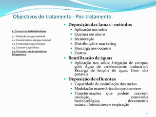 Objectivos do tratamento - Pos-tratamento
 Deposição das lamas - métodos
 Aplicação nos solos
 Queima em aterro
 Incineração
 Distribuição e marketing
 Descarga nos oceanos
 Outros
 Reutilização de águas
 Aplicação nos solos; Irrigação de campos
golf; Água de arrefecimento industrial;
Recarga de lençóis de água; Usos não
potáveis
 Deposição de efluentes
 Capacidade de assimilação dos meios
 Modelação matemática do que acontece
 Transformações que podem ocorrer:
oxidação, conversão
bacteorológica, decaimento
natural, fotossíntese e respiração
31
1. Conceitos introdutórios
1.1. Definição de água residual
1.2. Características da água residual
1.3. Composição água residual
1.4. Caracterização física
1.5. Caracterização química e
bioquímica
 