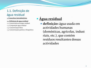 1.1. Definição de
água residual
1. Conceitos introdutórios
1.1. Definição de água residual
1.2. Características da água residual
1.3. Composição água residual
1.4. Caracterização física
1.5. Caracterização química e bioquímica
 Água residual
 definição: água usada em
actividades humanas
(domésticas, agrícolas, indust
riais, etc.), que contém
resíduos resultantes dessas
actividades
4
 