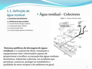 1.1. Definição de
água residual  Água residual - Colectores
7
Sistemas públicos de drenagem de águas
residuais, é o conjunto de obras, instalações e
equipamentos inter-relacionados capazes de
proporcionar a recolha e a evacuação das águas residuais
domésticas, industriais e pluviais, em condições que
permitam, conservar, proteger ou restabelecer a
qualidade do meio receptor e do ambiente em geral.
1. Conceitos introdutórios
1.1. Definição de água residual
1.2. Características da água residual
1.3. Composição água residual
1.4. Caracterização física
1.5. Caracterização química e biouímica
 