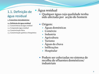 1.1. Definição de
água residual
 Água residual
 Qualquer água cuja qualidade tenha
sido afectada por acção do homem
 Origem:
 Águas domésticas
 Comércio
 Industria
 Agricultura
 Turismo
 Águas da chuva
 Infiltrações
 Hospitalar
 Podem ser colectadas no sistema de
recolha de efluentes domésticos/
industriais
8
1. Conceitos introdutórios
1.1. Definição de água residual
1.2. Características da água residual
1.3. Composição água residual
1.4. Caracterização física
1.5. Caracterização química e bioquímica
 